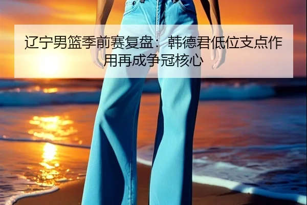 辽宁男篮季前赛复盘：韩德君低位支点作用再成争冠核心